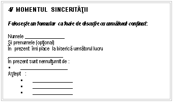 Text Box: 4/ MOMENTUL SINCERITĂŢII

Foloseste un formular ca foaie de discutie cu urmatorul continut:

Numele ________________
si prenumele (optional)
n prezent mi place la biserica urmatorul lucru 
_____ _______ ______ _______
n prezent sunt nemultumit de :
 ___________________
Astept :
 ________________
 ________________
 ________________

